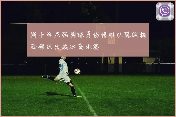 斯卡洛尼强调球员伤情难以隐瞒梅西确认出战冰岛比赛
