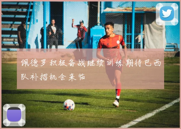 佩德罗积极备战继续训练期待巴西队补招机会来临