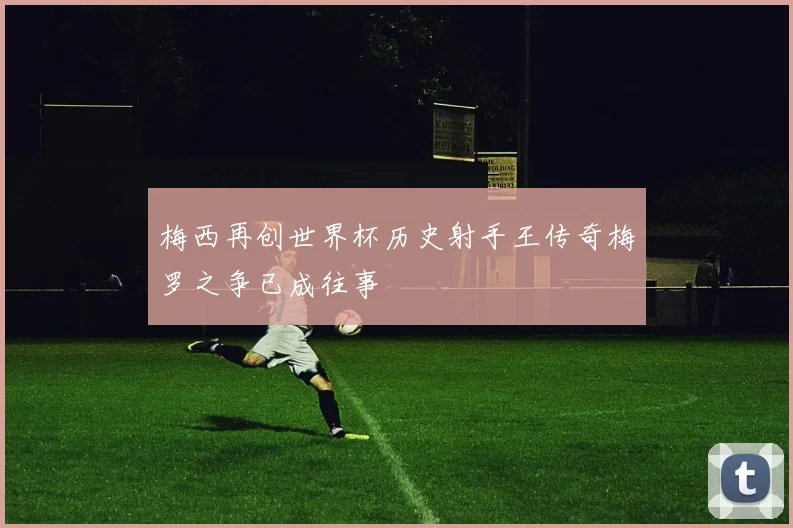 梅西再创世界杯历史射手王传奇梅罗之争已成往事