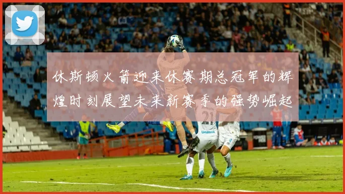 休斯顿火箭迎来休赛期总冠军的辉煌时刻展望未来新赛季的强势崛起