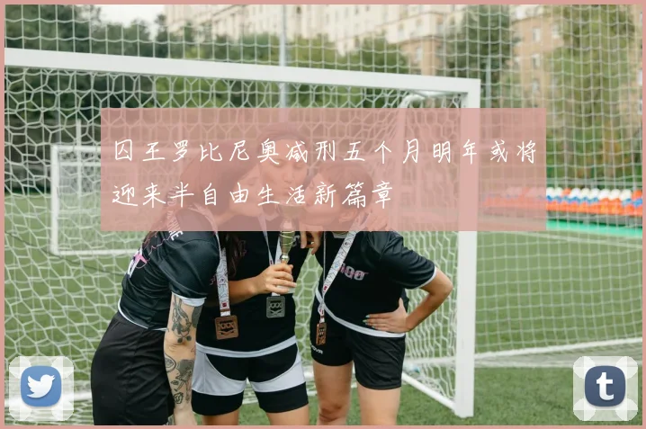 囚王罗比尼奥减刑五个月明年或将迎来半自由生活新篇章