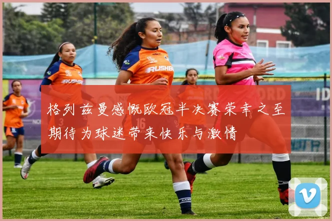 格列兹曼感慨欧冠半决赛荣幸之至期待为球迷带来快乐与激情