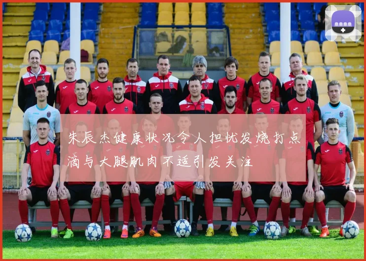 朱辰杰健康状况令人担忧发烧打点滴与大腿肌肉不适引发关注