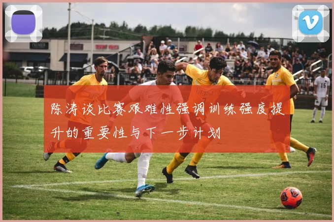 陈涛谈比赛艰难性强调训练强度提升的重要性与下一步计划