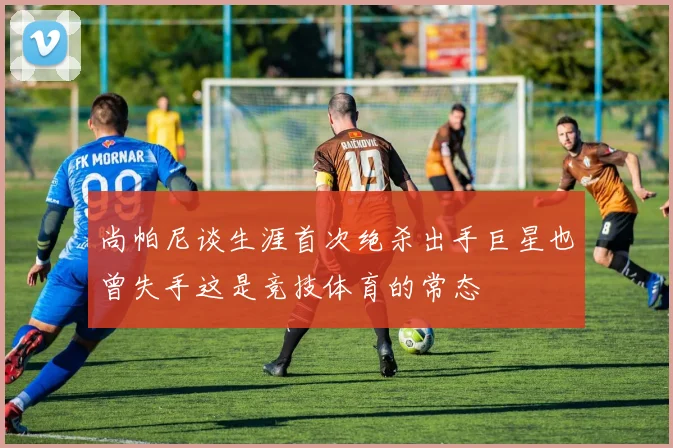 尚帕尼谈生涯首次绝杀出手巨星也曾失手这是竞技体育的常态