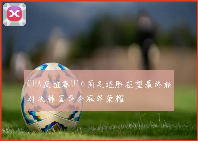 CFA友谊赛U16国足连胜在望最终轮对决韩国争夺冠军荣耀