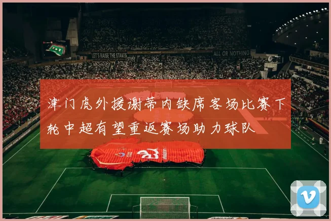 津门虎外援谢蒂内缺席客场比赛下轮中超有望重返赛场助力球队